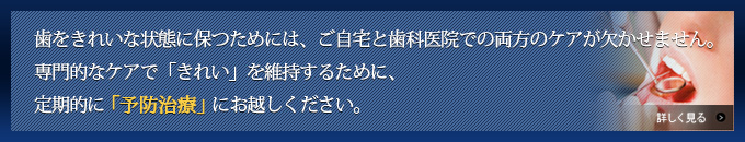 歯をきれいな状態に保つためには、ご自宅と歯科医院での両方のケアが欠かせません。専門的なケアで「きれい」を維持するために、定期的に「予防治療」にお越しください。
