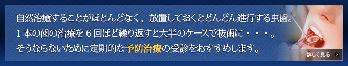 自然治癒することがほとんどなく、放置しておくとどんどん進行する虫歯。1本の歯の治療を6回ほど繰り返すと大半のケースで抜歯に・・・。そうならないために定期的な予防治療の受診をおすすめします。