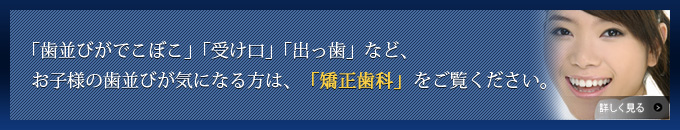 「歯並びがでこぼこ」「受け口」「出っ歯」など、お子様の歯並びが気になる方は、「矯正歯科」をご覧ください。