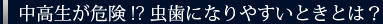 中高生が危険!?虫歯になりやすいときとは？