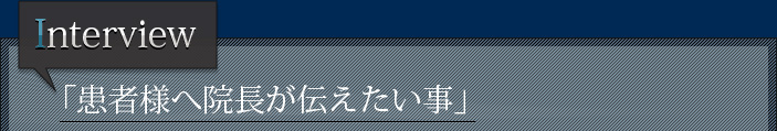 Interview 「患者様へ院長が伝えたい事」