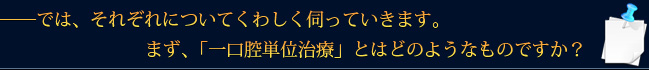 ――では、それぞれについてくわしく伺っていきます。まず、「一口腔単位治療」とはどのようなものですか？