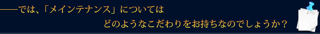 ――では、「メインテナンス」についてはどのようなこだわりをお持ちなのでしょうか？
