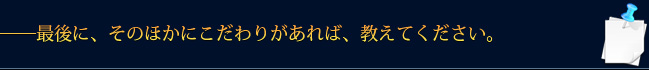 ――最後に、そのほかにこだわりがあれば、教えてください。