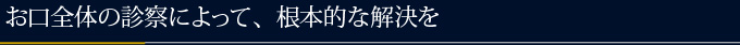 お口全体の診察によって、根本的な解決を